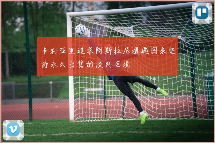 卡利亚里追求阿斯拉尼遭遇国米坚持永久出售的谈判困境