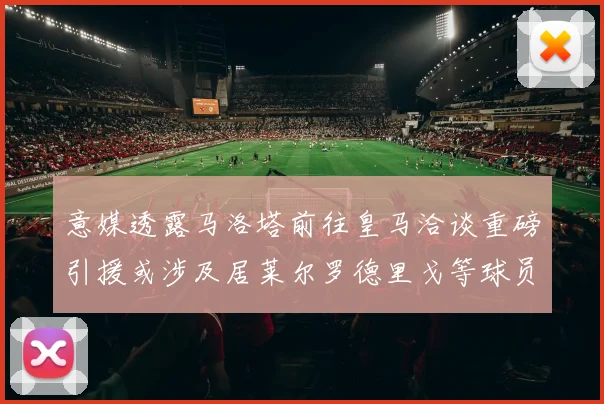 意媒透露马洛塔前往皇马洽谈重磅引援或涉及居莱尔罗德里戈等球员