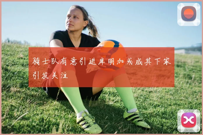 骑士队有意引进库明加或成其下家引发关注