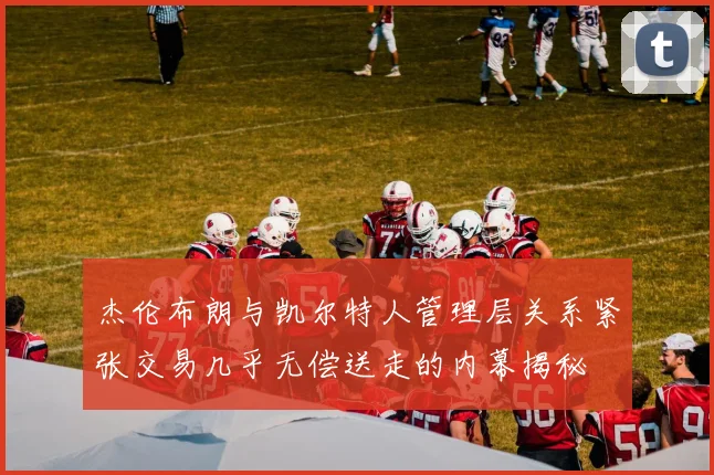杰伦布朗与凯尔特人管理层关系紧张交易几乎无偿送走的内幕揭秘