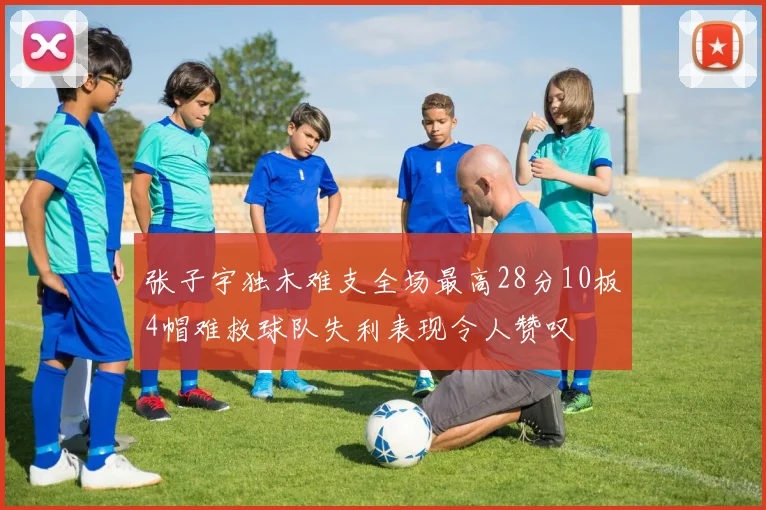 张子宇独木难支全场最高28分10板4帽难救球队失利表现令人赞叹