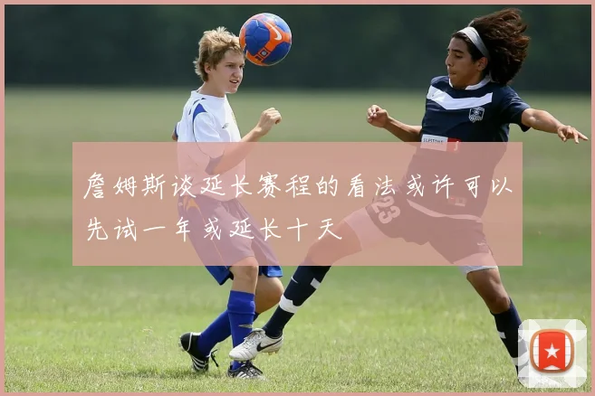 詹姆斯谈延长赛程的看法或许可以先试一年或延长十天