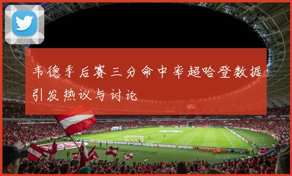 韦德季后赛三分命中率超哈登数据引发热议与讨论