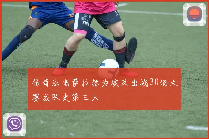 传奇法老萨拉赫为埃及出战30场大赛成队史第三人
