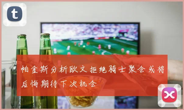 帕金斯分析欧文拒绝骑士聚会或将后悔期待下次机会
