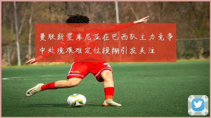 曼联新星库尼亚在巴西队主力竞争中处境艰难定位模糊引发关注