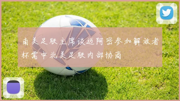 南美足联主席谈迈阿密参加解放者杯需中北美足联内部协商