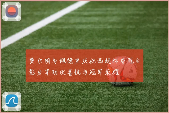 费尔明与佩德里庆祝西超杯夺冠合影分享助攻喜悦与冠军荣耀