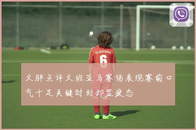 文胖点评文班亚马赛场表现赛前口气十足关键时刻却显疲态