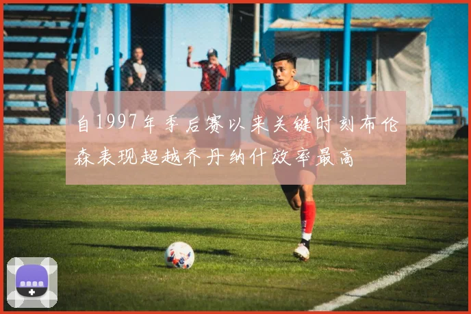 自1997年季后赛以来关键时刻布伦森表现超越乔丹纳什效率最高