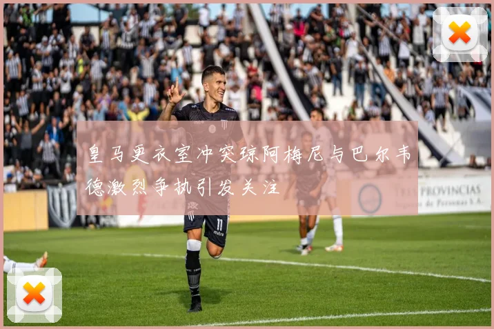皇马更衣室冲突琼阿梅尼与巴尔韦德激烈争执引发关注