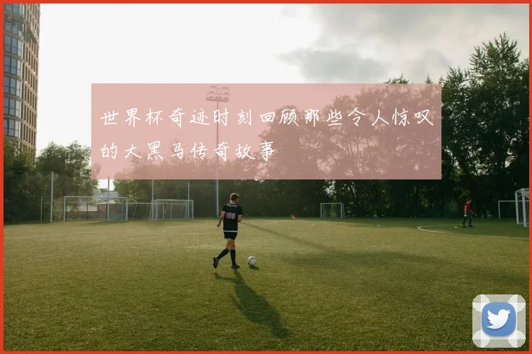 世界杯奇迹时刻回顾那些令人惊叹的大黑马传奇故事