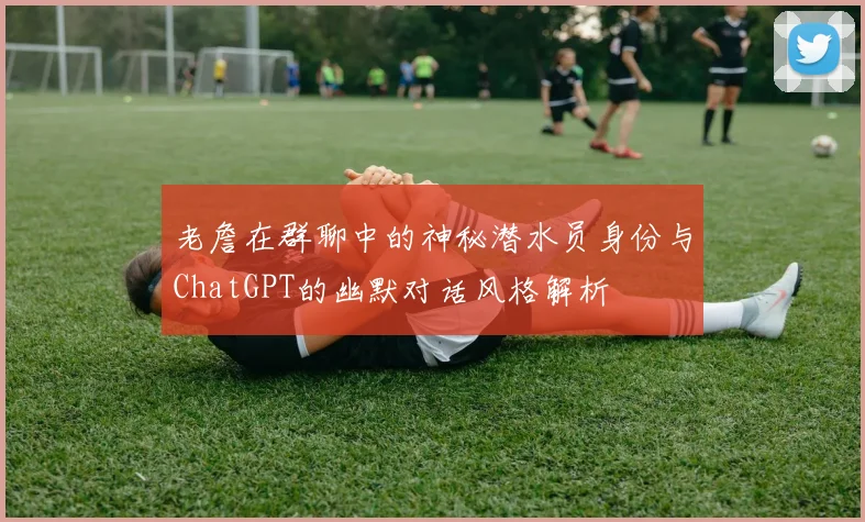 老詹在群聊中的神秘潜水员身份与ChatGPT的幽默对话风格解析