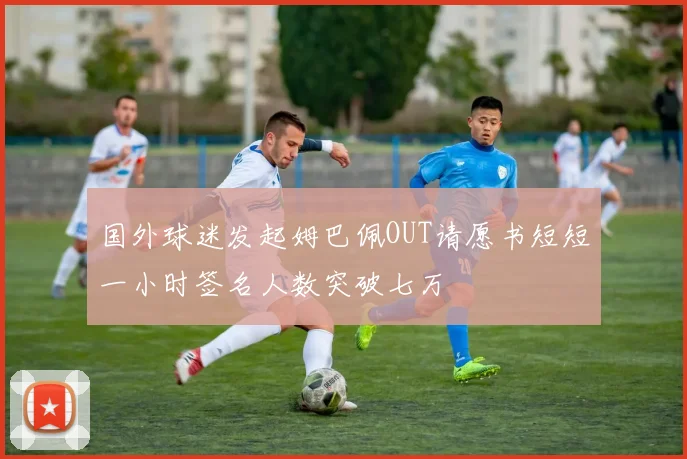 国外球迷发起姆巴佩OUT请愿书短短一小时签名人数突破七万