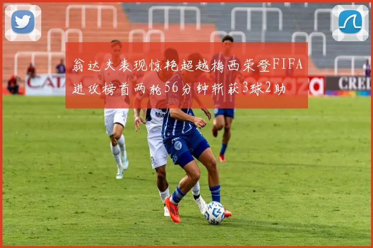 翁达夫表现惊艳超越梅西荣登FIFA进攻榜首两轮56分钟斩获3球2助