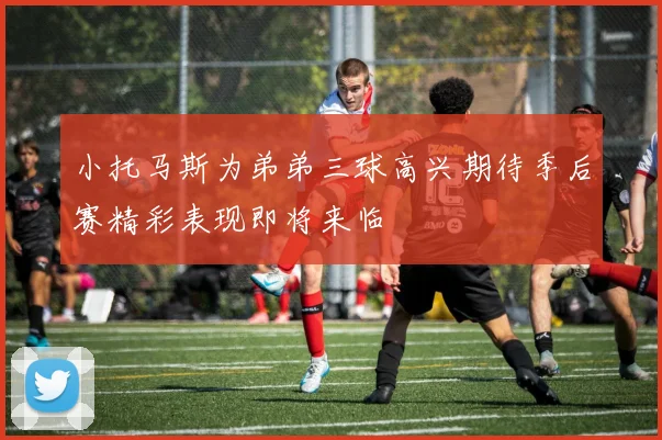 小托马斯为弟弟三球高兴期待季后赛精彩表现即将来临