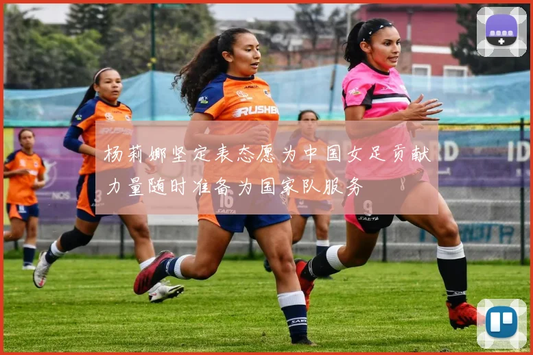 杨莉娜坚定表态愿为中国女足贡献力量随时准备为国家队服务