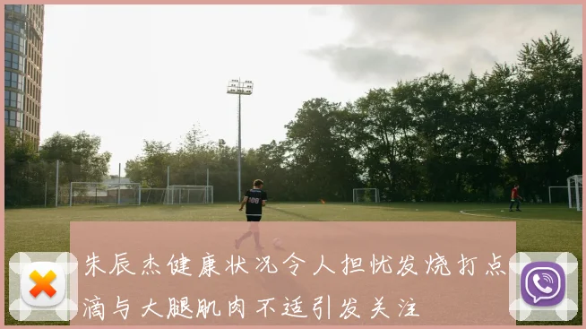 朱辰杰健康状况令人担忧发烧打点滴与大腿肌肉不适引发关注