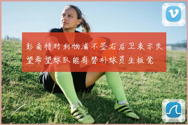 彭南特对利物浦不签右后卫表示失望希望球队能有替补球员坐板凳
