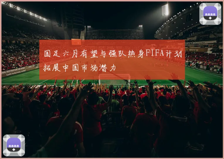 国足六月有望与强队热身FIFA计划拓展中国市场潜力