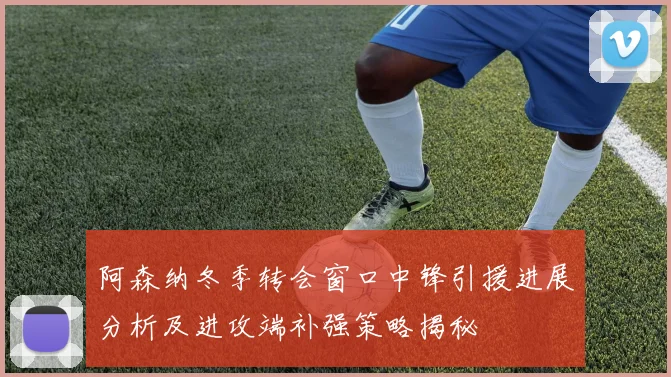 阿森纳冬季转会窗口中锋引援进展分析及进攻端补强策略揭秘