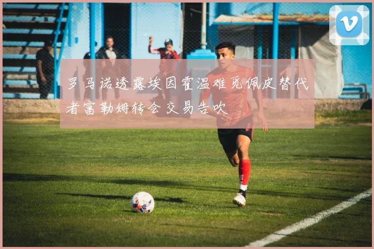 罗马诺透露埃因霍温难觅佩皮替代者富勒姆转会交易告吹